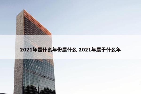 2021年是什么年份属什么 2021年属于什么年