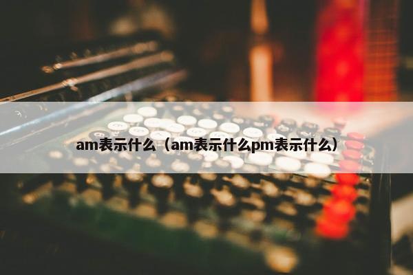 am表示什么（am表示什么pm表示什么）