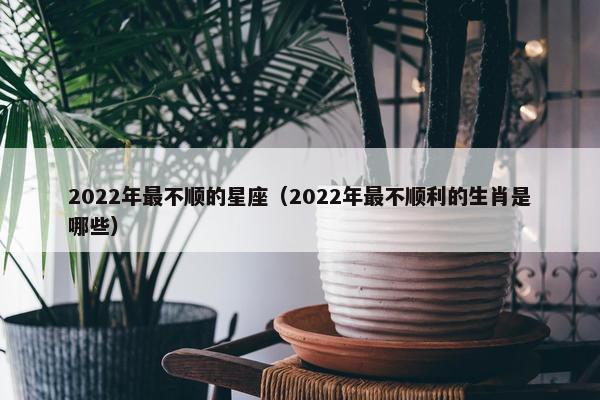 2022年最不顺的星座（2022年最不顺利的生肖是哪些）