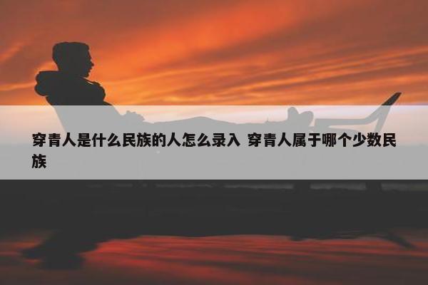 穿青人是什么民族的人怎么录入 穿青人属于哪个少数民族