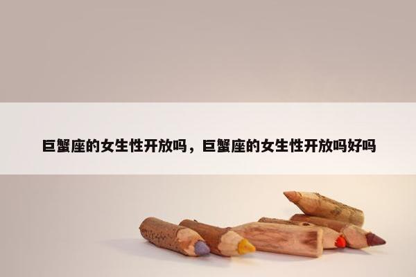 巨蟹座的女生性开放吗，巨蟹座的女生性开放吗好吗