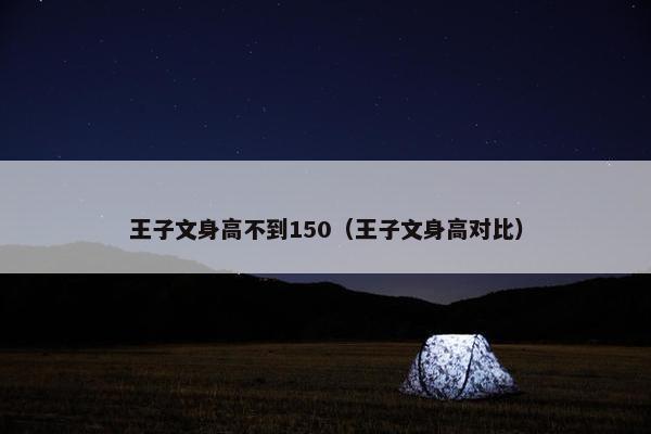 王子文身高不到150（王子文身高对比）