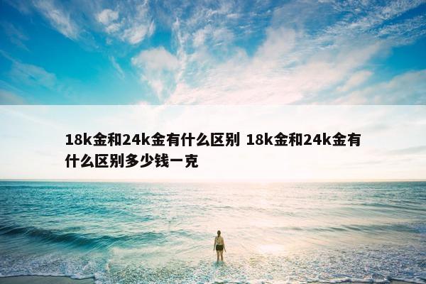 18k金和24k金有什么区别 18k金和24k金有什么区别多少钱一克