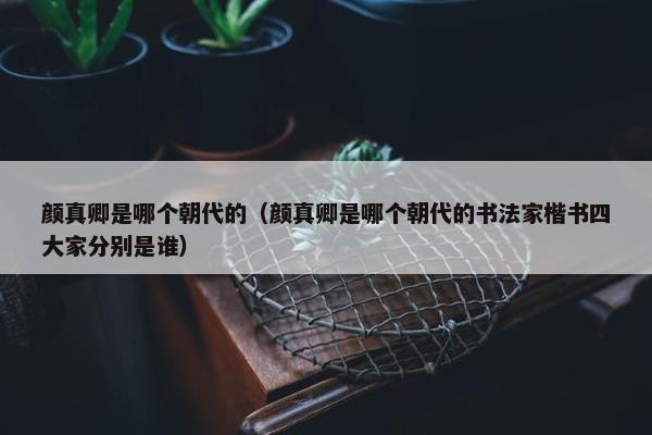 颜真卿是哪个朝代的（颜真卿是哪个朝代的书法家楷书四大家分别是谁）