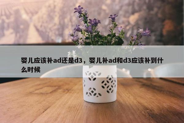 婴儿应该补ad还是d3，婴儿补ad和d3应该补到什么时候