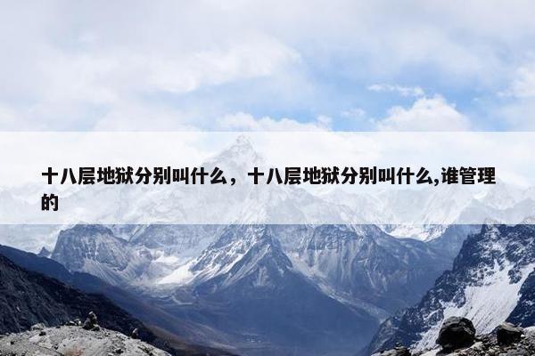 十八层地狱分别叫什么，十八层地狱分别叫什么,谁管理的