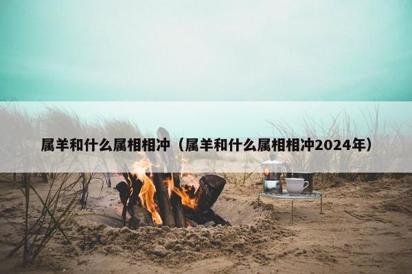 属羊和什么属相相冲（属羊和什么属相相冲2024年）