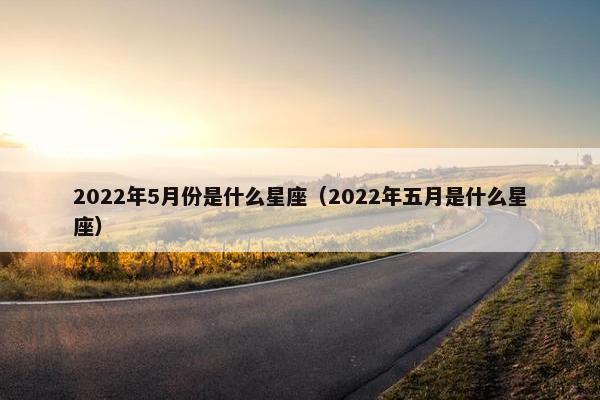 2022年5月份是什么星座（2022年五月是什么星座）