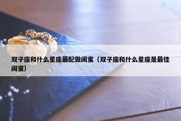 双子座和什么星座最配做闺蜜（双子座和什么星座是最佳闺蜜）