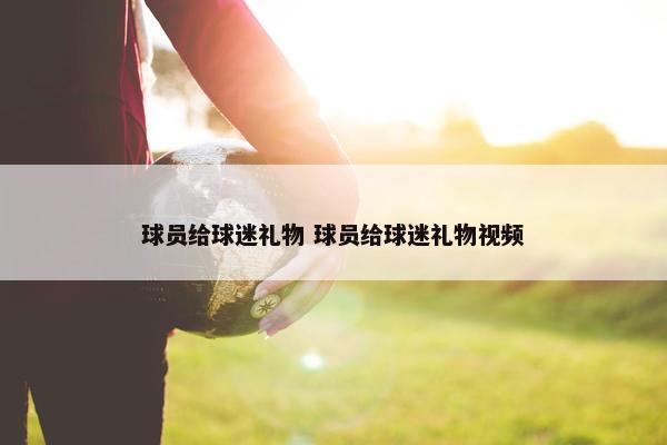 球员给球迷礼物 球员给球迷礼物视频