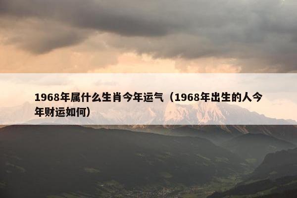 1968年属什么生肖今年运气（1968年出生的人今年财运如何）