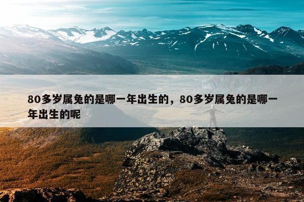 80多岁属兔的是哪一年出生的，80多岁属兔的是哪一年出生的呢