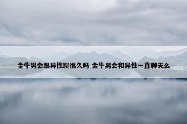 金牛男会跟异性聊很久吗 金牛男会和异性一直聊天么