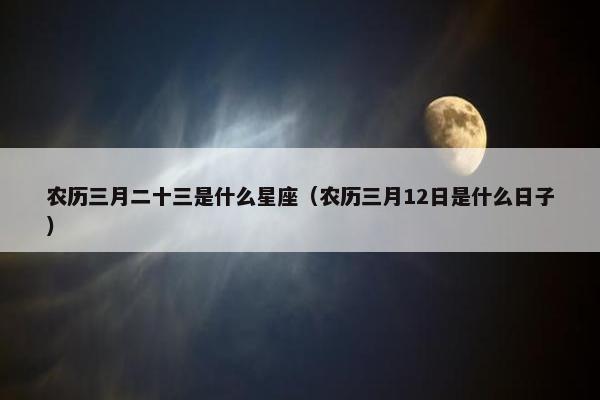 农历三月二十三是什么星座（农历三月12日是什么日子）