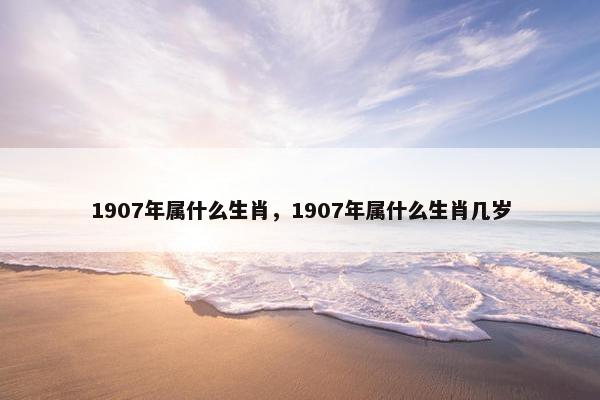 1907年属什么生肖，1907年属什么生肖几岁