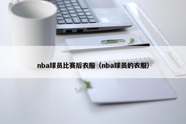 nba球员比赛后衣服（nba球员的衣服）