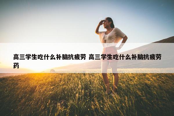 高三学生吃什么补脑抗疲劳 高三学生吃什么补脑抗疲劳药