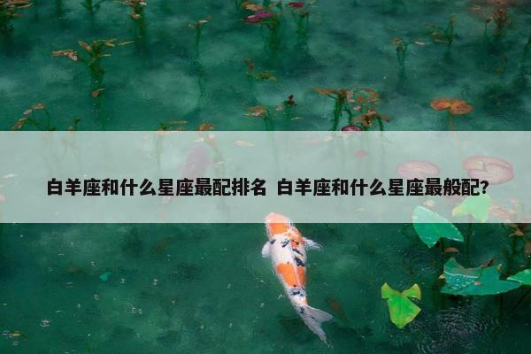 白羊座和什么星座最配排名 白羊座和什么星座最般配?