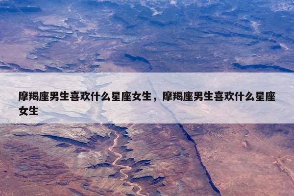 摩羯座男生喜欢什么星座女生，摩羯座男生喜欢什么星座女生