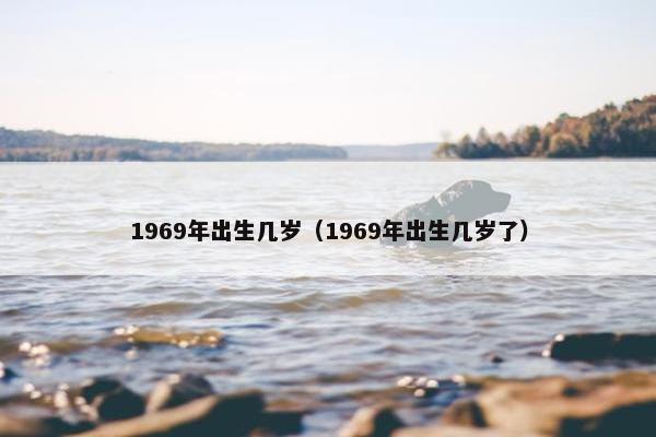 1969年出生几岁（1969年出生几岁了）