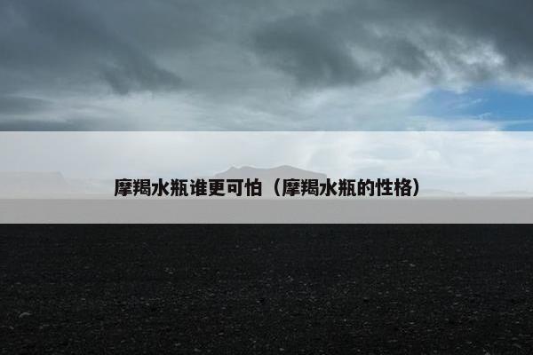 摩羯水瓶谁更可怕（摩羯水瓶的性格）