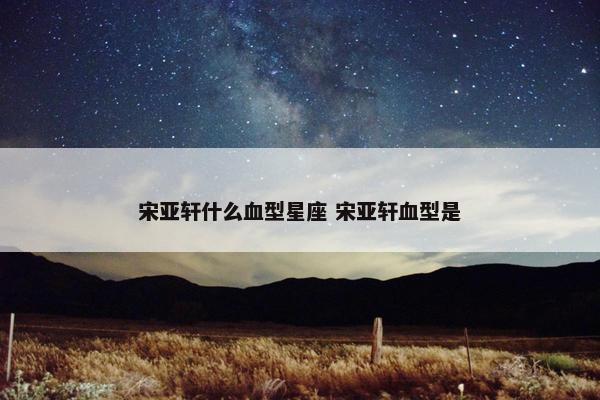 宋亚轩什么血型星座 宋亚轩血型是