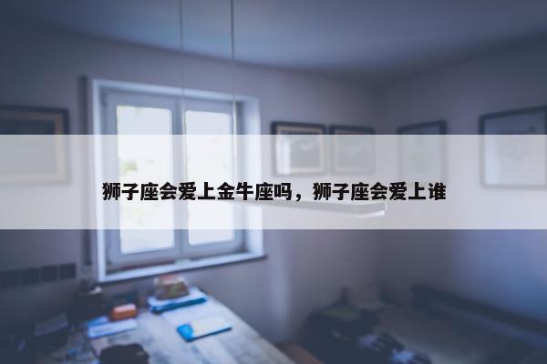 狮子座会爱上金牛座吗，狮子座会爱上谁