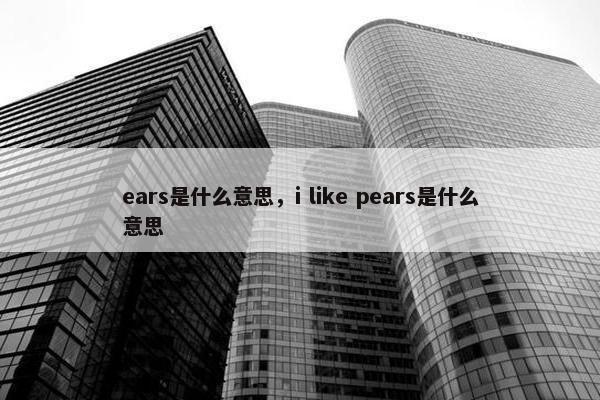 ears是什么意思，i like pears是什么意思
