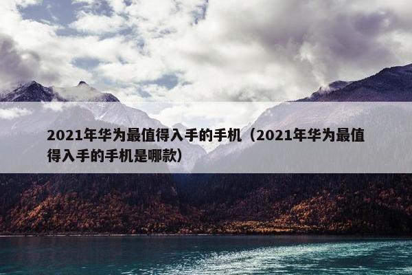 2021年华为最值得入手的手机（2021年华为最值得入手的手机是哪款）