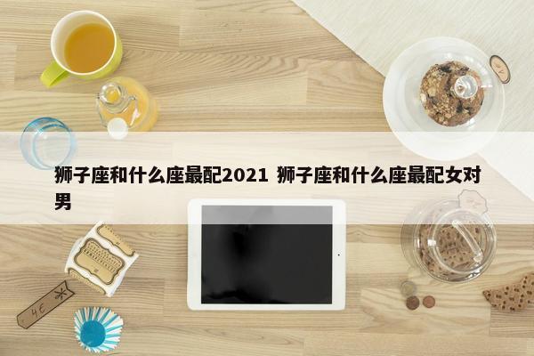 狮子座和什么座最配2021 狮子座和什么座最配女对男