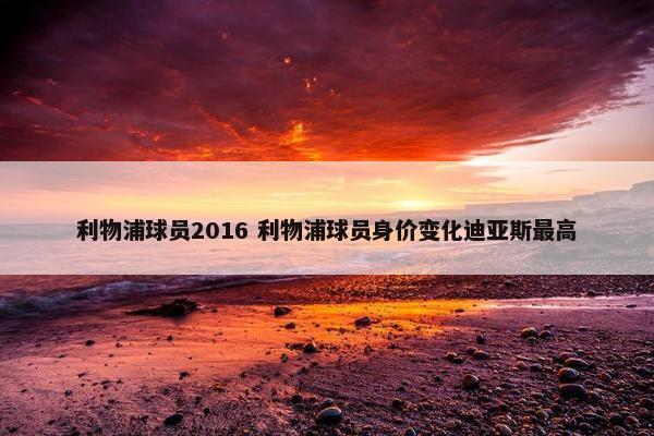 利物浦球员2016 利物浦球员身价变化迪亚斯最高