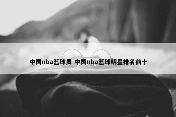 中国nba篮球员 中国nba篮球明星排名前十