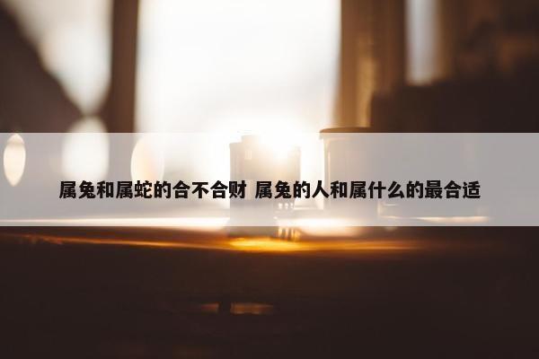 属兔和属蛇的合不合财 属兔的人和属什么的最合适