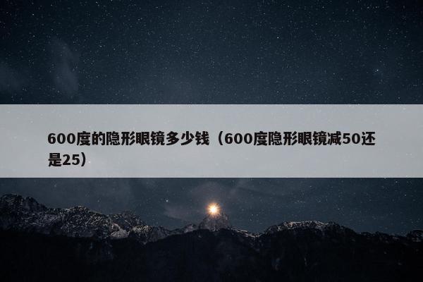 600度的隐形眼镜多少钱（600度隐形眼镜减50还是25）