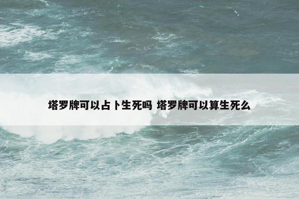 塔罗牌可以占卜生死吗 塔罗牌可以算生死么