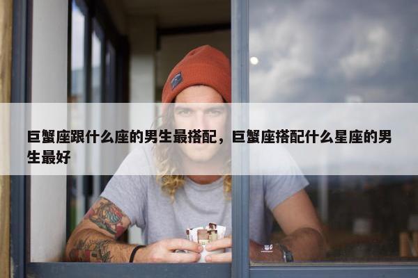 巨蟹座跟什么座的男生最搭配，巨蟹座搭配什么星座的男生最好