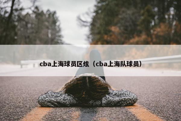 cba上海球员区炫（cba上海队球员）