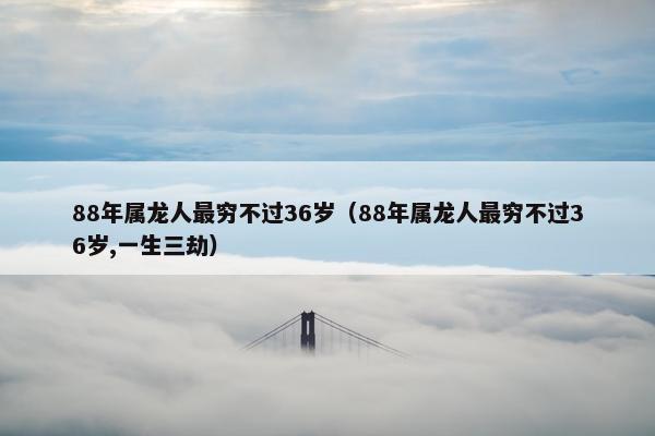 88年属龙人最穷不过36岁（88年属龙人最穷不过36岁,一生三劫）