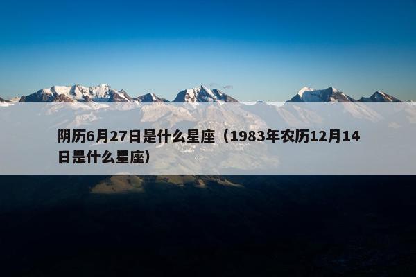 阴历6月27日是什么星座（1983年农历12月14日是什么星座）