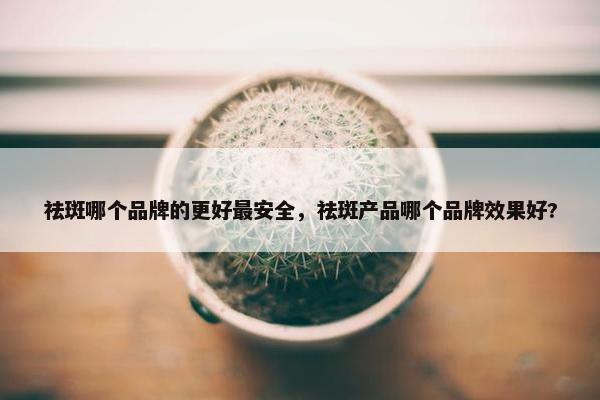 祛斑哪个品牌的更好最安全，祛斑产品哪个品牌效果好?