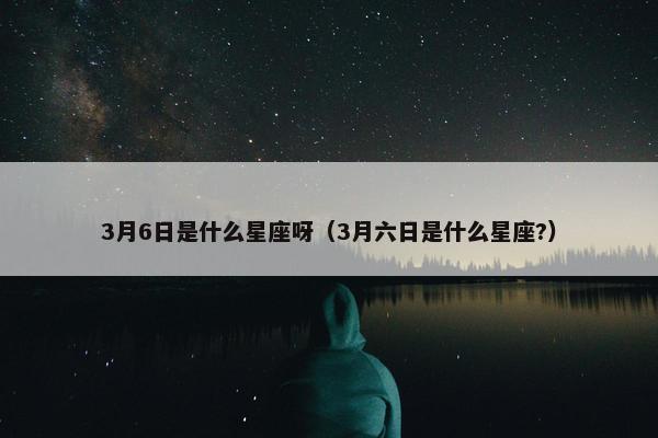 3月6日是什么星座呀（3月六日是什么星座?）