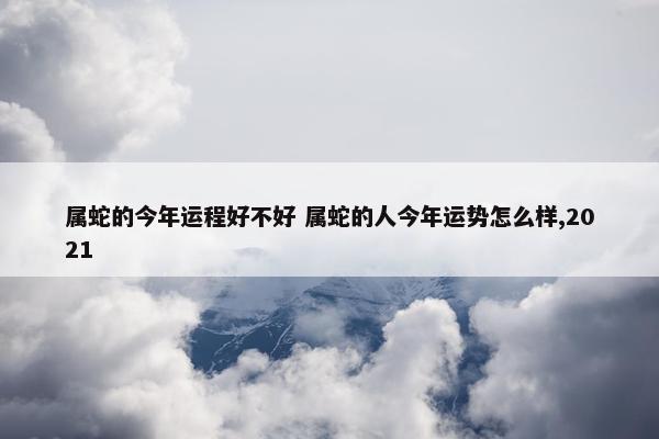 属蛇的今年运程好不好 属蛇的人今年运势怎么样,2021