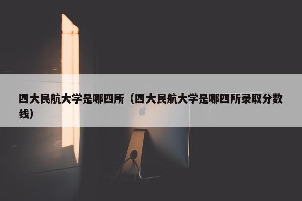 四大民航大学是哪四所（四大民航大学是哪四所录取分数线）