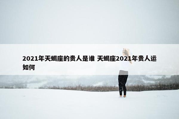 2021年天蝎座的贵人是谁 天蝎座2021年贵人运如何