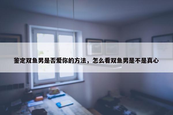 鉴定双鱼男是否爱你的方法，怎么看双鱼男是不是真心