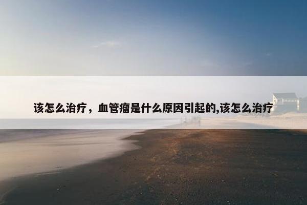 该怎么治疗，血管瘤是什么原因引起的,该怎么治疗