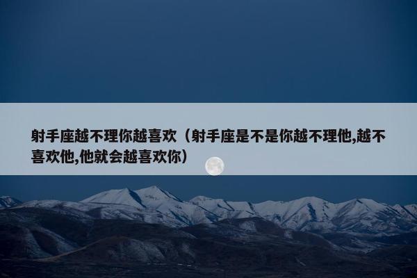 射手座越不理你越喜欢（射手座是不是你越不理他,越不喜欢他,他就会越喜欢你）