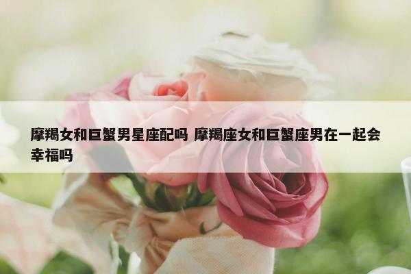 摩羯女和巨蟹男星座配吗 摩羯座女和巨蟹座男在一起会幸福吗