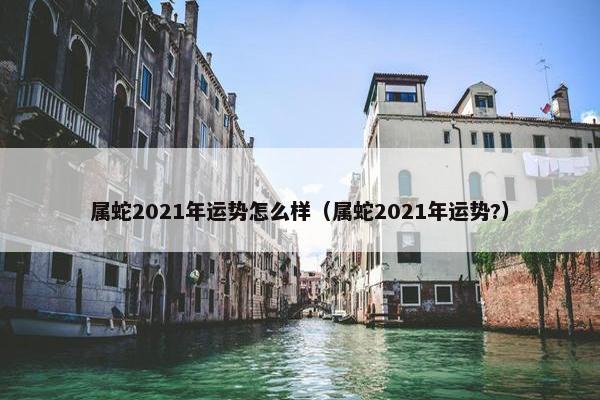 属蛇2021年运势怎么样（属蛇2021年运势?）