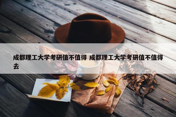 成都理工大学考研值不值得 成都理工大学考研值不值得去